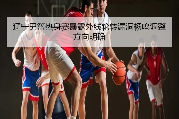 辽宁男篮热身赛暴露外线轮转漏洞杨鸣调整方向明确