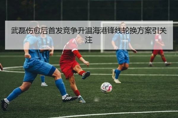 武磊伤愈后首发竞争升温海港锋线轮换方案引关注