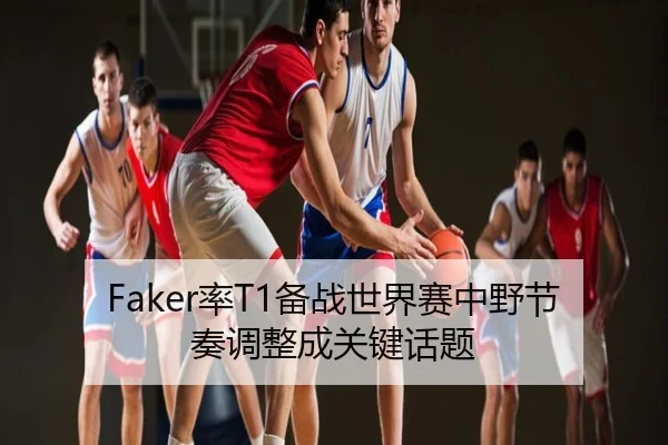 Faker率T1备战世界赛中野节奏调整成关键话题